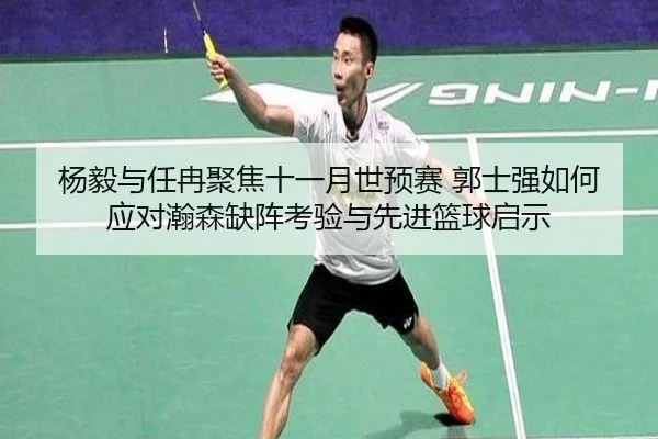 杨毅与任冉聚焦十一月世预赛 郭士强如何应对瀚森缺阵考验与先进篮球启示